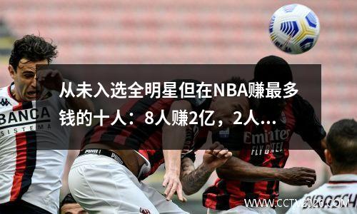 从未入选全明星但在NBA赚最多钱的十人：8人赚2亿，2人赚3亿。