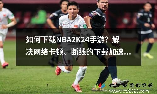 如何下载NBA2K24手游？解决网络卡顿、断线的下载加速方法图解