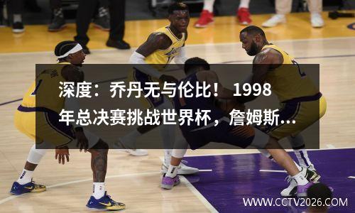深度：乔丹无与伦比！ 1998年总决赛挑战世界杯，詹姆斯和库里只能仰视