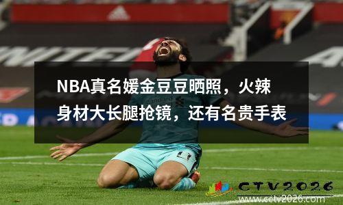 NBA真名媛金豆豆晒照，火辣身材大长腿抢镜，还有名贵手表