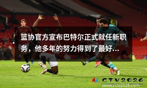 篮协官方宣布巴特尔正式就任新职务，他多年的努力得到了最好的回报。