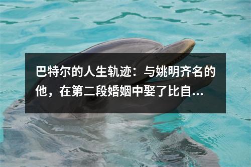 巴特尔的人生轨迹：与姚明齐名的他，在第二段婚姻中娶了比自己大10岁的妻子。