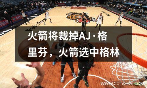 火箭将裁掉AJ·格里芬，火箭选中格林