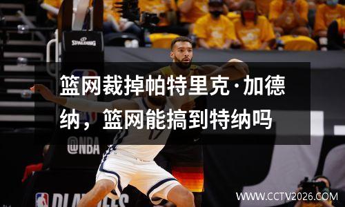 篮网裁掉帕特里克·加德纳，篮网能搞到特纳吗