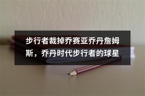 步行者裁掉乔赛亚乔丹詹姆斯，乔丹时代步行者的球星