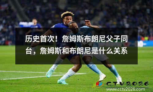 历史首次！詹姆斯布朗尼父子同台，詹姆斯和布朗尼是什么关系