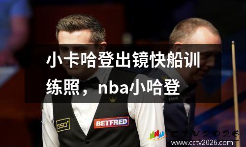 小卡哈登出镜快船训练照，nba小哈登
