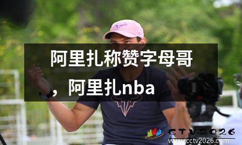 阿里扎称赞字母哥，阿里扎nba