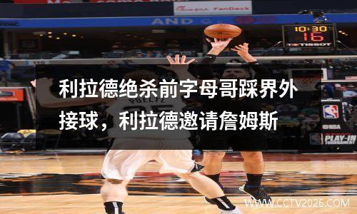 利拉德绝杀前字母哥踩界外接球，利拉德邀请詹姆斯