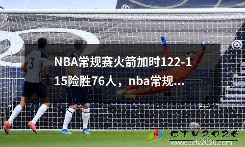 NBA常规赛火箭加时122-115险胜76人，nba常规赛火箭排名