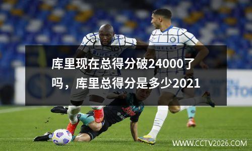 库里现在总得分破24000了吗，库里总得分是多少2021