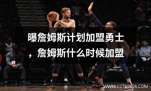 曝詹姆斯计划加盟勇士，詹姆斯什么时候加盟