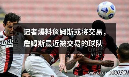 记者爆料詹姆斯或将交易，詹姆斯最近被交易的球队