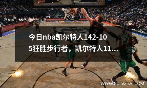今日nba凯尔特人142-105狂胜步行者，凯尔特人117-106险胜热火