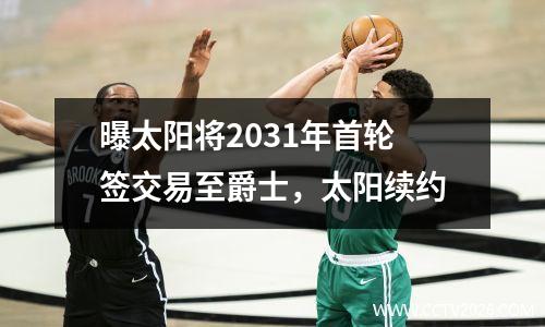 曝太阳将2031年首轮签交易至爵士，太阳续约