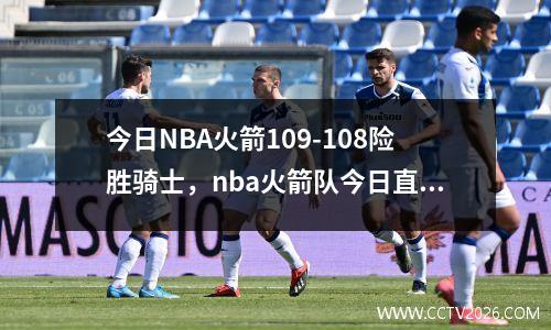 今日NBA火箭109-108险胜骑士，nba火箭队今日直播比赛视频
