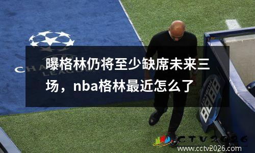 曝格林仍将至少缺席未来三场，nba格林最近怎么了