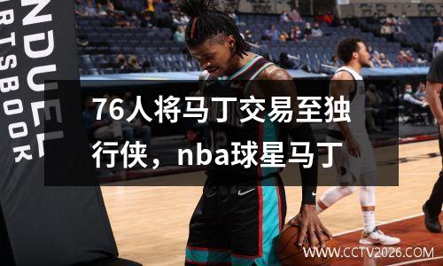 76人将马丁交易至独行侠，nba球星马丁