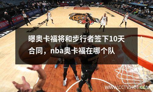 曝奥卡福将和步行者签下10天合同，nba奥卡福在哪个队