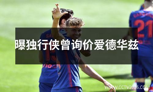 曝独行侠曾询价爱德华兹