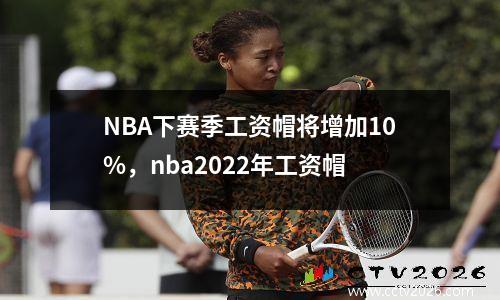 NBA下赛季工资帽将增加10%，nba2022年工资帽