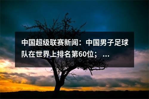 中国超级联赛新闻：中国男子足球队在世界上排名第60位； Teixeira R-Ma可能会去国际米兰
