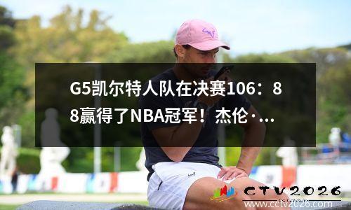 G5凯尔特人队在决赛106：88赢得了NBA冠军！杰伦·布朗（Jaylen Brown）赢得了决赛FMVP！