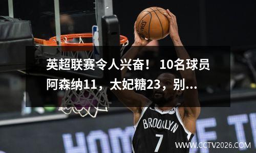 英超联赛令人兴奋！ 10名球员阿森纳11，太妃糖23，别墅21，布伦特福德31