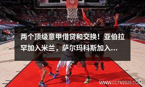 两个顶级意甲借贷和交换！亚伯拉罕加入米兰，萨尔玛科斯加入了罗马