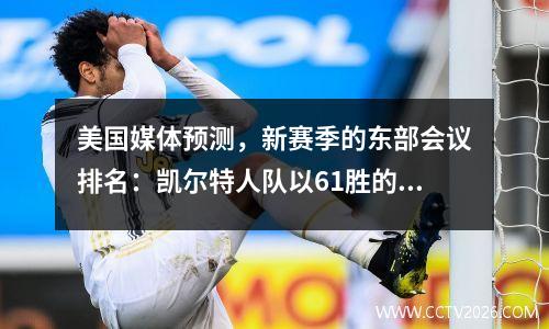 美国媒体预测，新赛季的东部会议排名：凯尔特人队以61胜的优势领先，纽约费城的前三名巫师在最底端