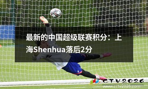 最新的中国超级联赛积分：上海Shenhua落后2分