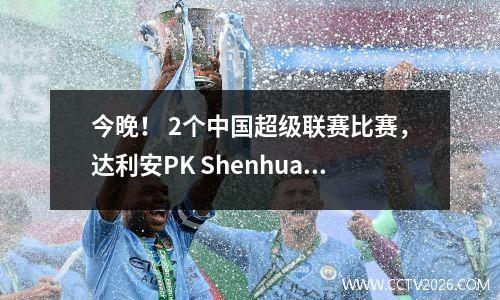 今晚！ 2个中国超级联赛比赛，达利安PK Shenhua，CCTV5App Live Broadcast Cangzhou Lions vs深圳