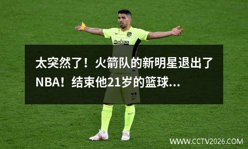 太突然了！火箭队的新明星退出了NBA！结束他21岁的篮球生涯
