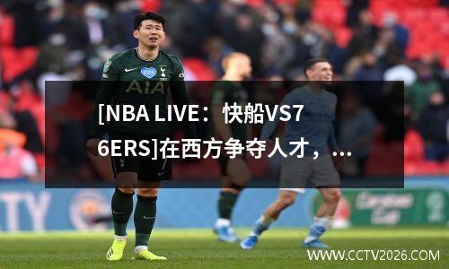 [NBA LIVE：快船VS76ERS]在西方争夺人才，成功或成功的战斗？
