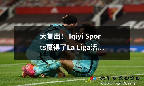 大复出！ Iqiyi Sports赢得了La Liga活动的版权，并将从8月16日播放整个过程