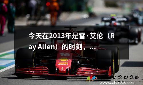 今天在2013年是雷·艾伦（Ray Allen）的时刻，吸引了马刺并取得了热烈的冠军