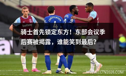 骑士首先锁定东方！东部会议季后赛被揭露，谁能笑到最后？