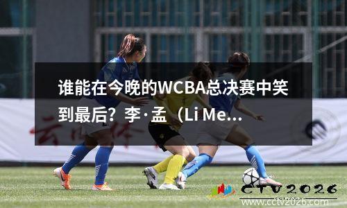 谁能在今晚的WCBA总决赛中笑到最后？李·孟（Li Meng）和黄（Huang Sijing）上演了“爱与杀人”