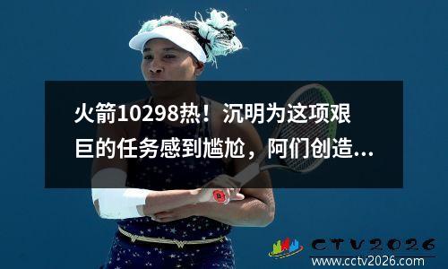 火箭10298热！沉明为这项艰巨的任务感到尴尬，阿们创造了纪录，范·弗莱特（Van Vleet）的声明成为关键
