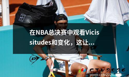 在NBA总决赛中观看Vicissitudes和变化，这让您哭泣