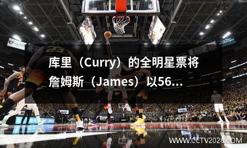 库里（Curry）的全明星票将詹姆斯（James）以56万！库里·罗布斯詹姆斯的全明星票王？