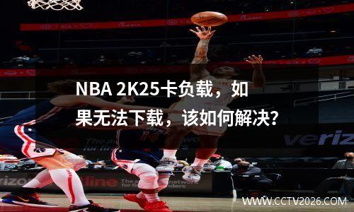 NBA 2K25卡负载，如果无法下载，该如何解决？