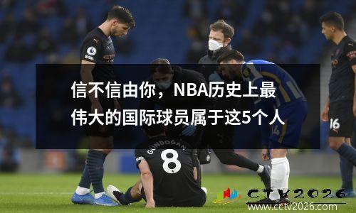 信不信由你，NBA历史上最伟大的国际球员属于这5个人