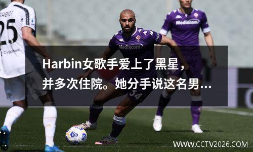 Harbin女歌手爱上了黑星，并多次住院。她分手说这名男子是家庭暴力