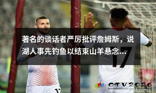 著名的谈话者严厉批评詹姆斯，说湖人事先钓鱼以结束山羊悬念，勒布朗出了