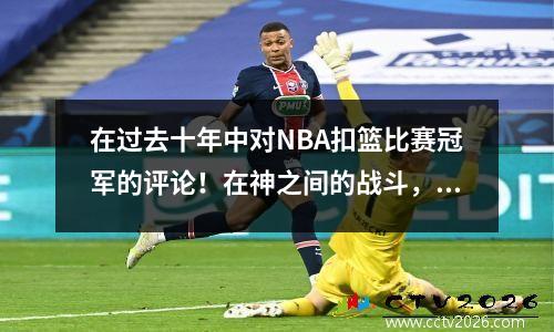 在过去十年中对NBA扣篮比赛冠军的评论！在神之间的战斗，争议和传奇共存