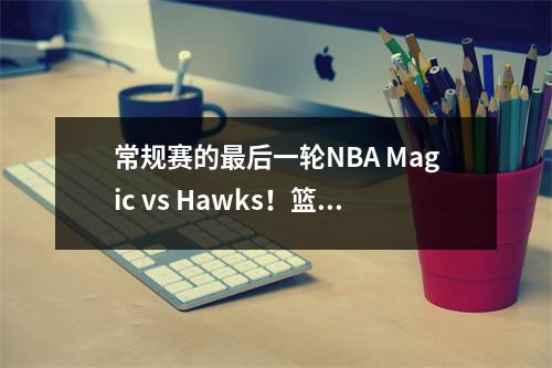 常规赛的最后一轮NBA Magic vs Hawks！篮球推荐分析和预测