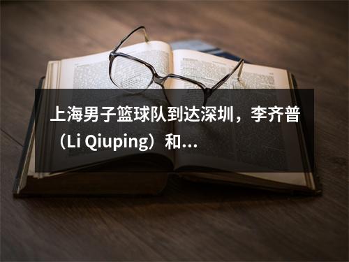 上海男子篮球队到达深圳，李齐普（Li Qiuping）和卢维（Lu Wei）热情地聊了聊，李·天恩（Li Tianrong）是如此酷，李·洪夸（Li Hongquan）看着NBA