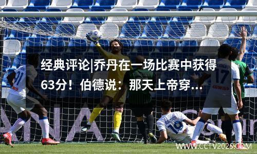 经典评论|乔丹在一场比赛中获得63分！伯德说：那天上帝穿上23号球衣