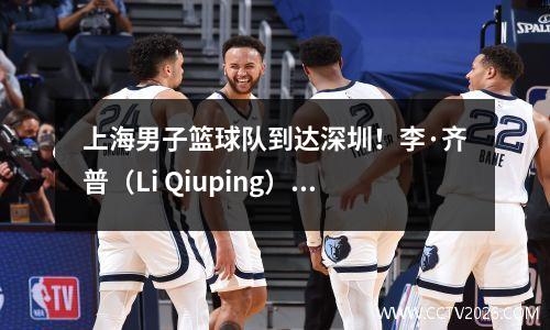 上海男子篮球队到达深圳！李·齐普（Li Qiuping）和卢（Lu Wei）互相聊天，李天龙（Li Tianrong）是如此酷，李·洪夸（Li Hongquan